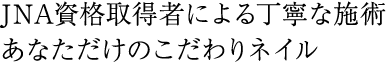 JNA資格取得者による丁寧な施術　あなただけのこだわりネイル